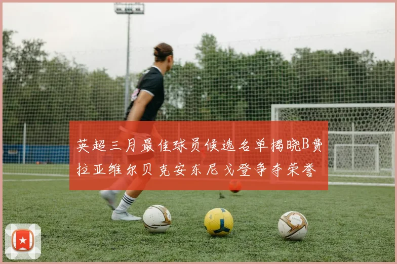 英超三月最佳球员候选名单揭晓B费拉亚维尔贝克安东尼戈登争夺荣誉