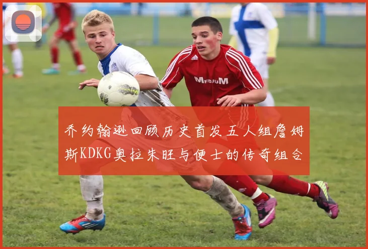 乔约翰逊回顾历史首发五人组詹姆斯KDKG奥拉朱旺与便士的传奇组合