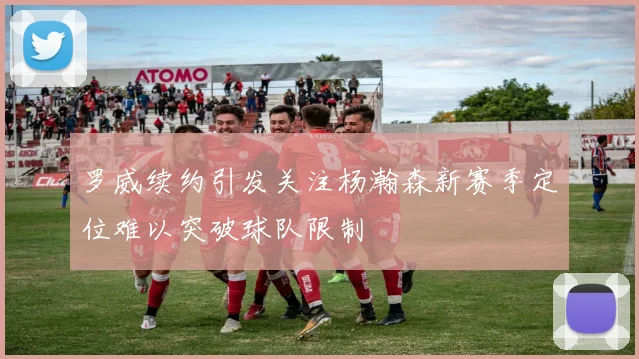 罗威续约引发关注杨瀚森新赛季定位难以突破球队限制