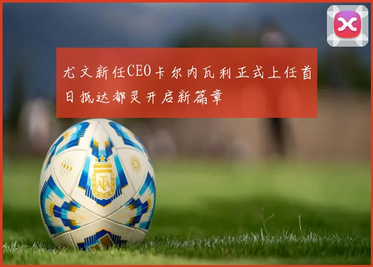 尤文新任CEO卡尔内瓦利正式上任首日抵达都灵开启新篇章