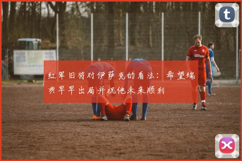 红军旧将对伊萨克的看法：希望瑞典早早出局并祝他未来顺利