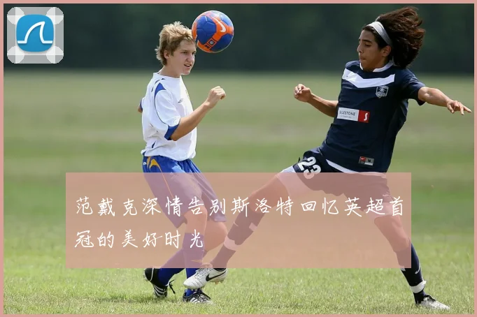 范戴克深情告别斯洛特回忆英超首冠的美好时光