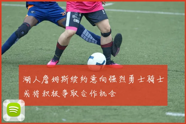 湖人詹姆斯续约意向强烈勇士骑士或将积极争取合作机会