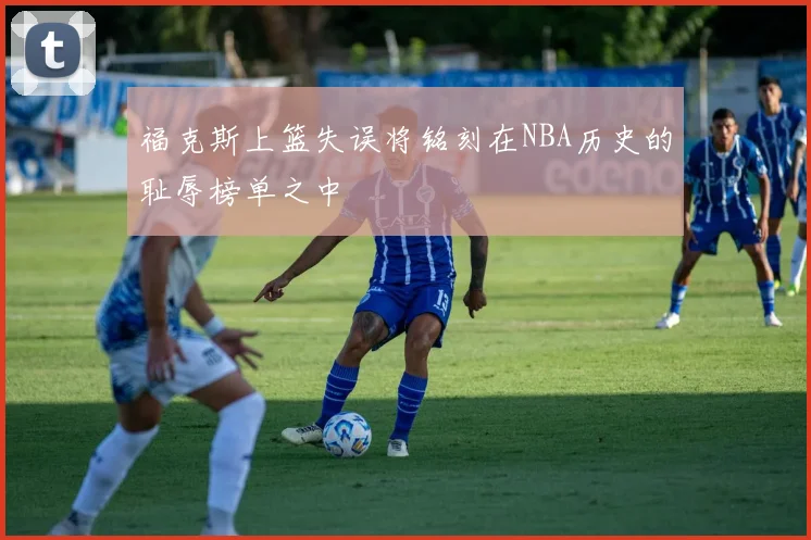 福克斯上篮失误将铭刻在NBA历史的耻辱榜单之中