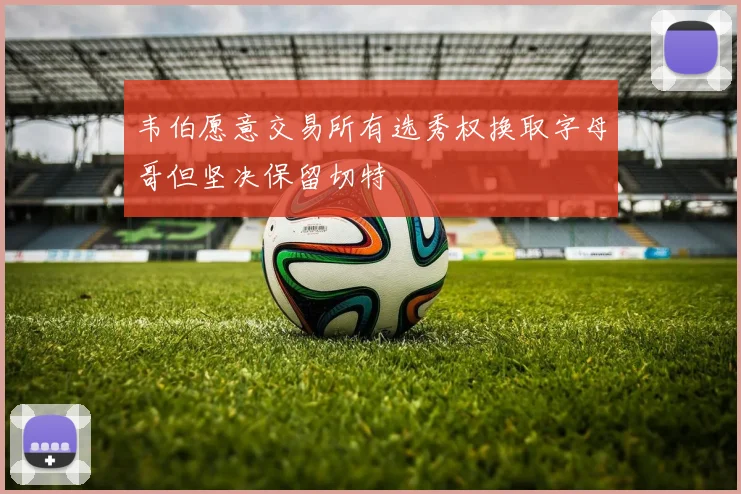 韦伯愿意交易所有选秀权换取字母哥但坚决保留切特
