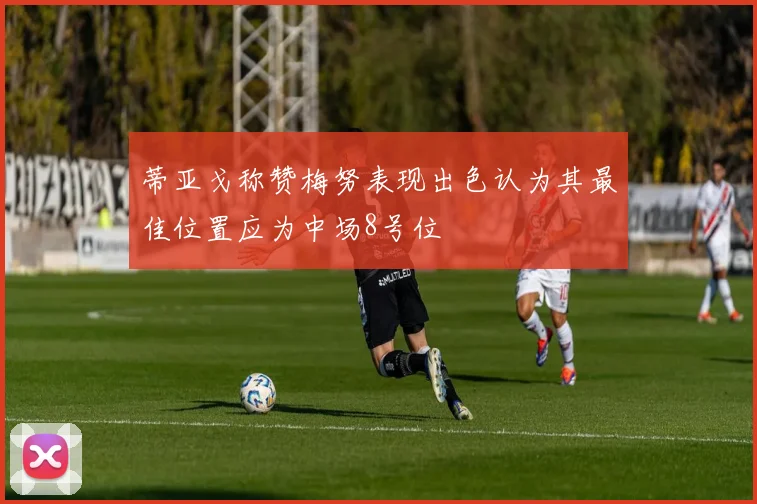 蒂亚戈称赞梅努表现出色认为其最佳位置应为中场8号位