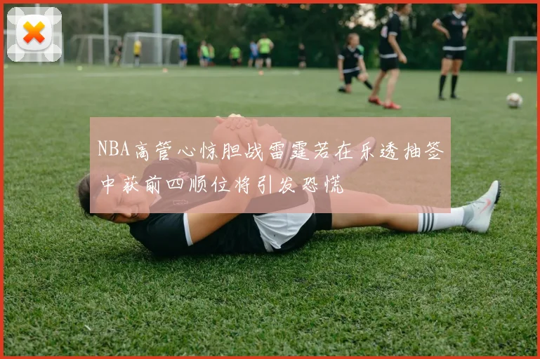 NBA高管心惊胆战雷霆若在乐透抽签中获前四顺位将引发恐慌