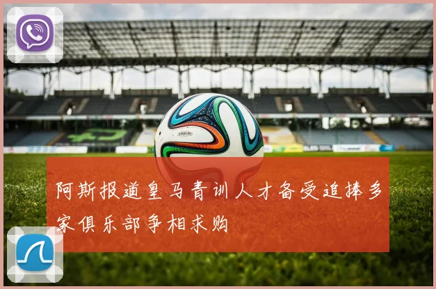 阿斯报道皇马青训人才备受追捧多家俱乐部争相求购