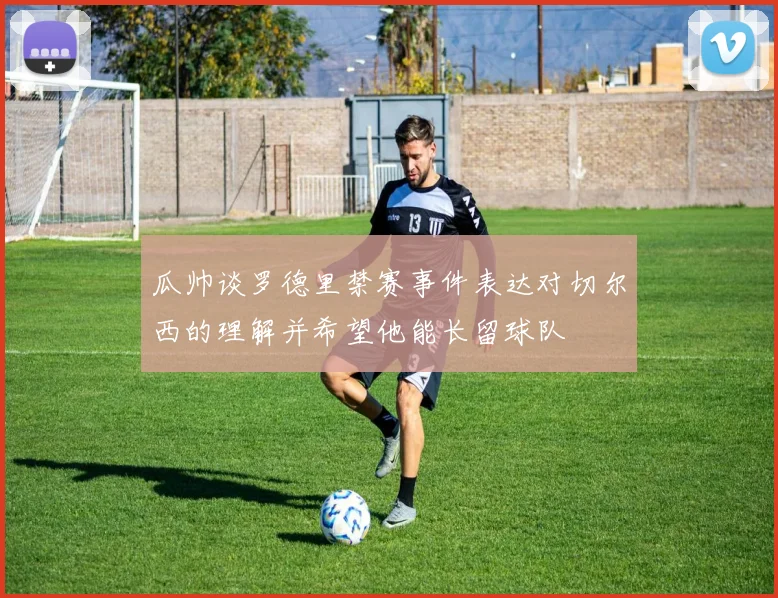 瓜帅谈罗德里禁赛事件表达对切尔西的理解并希望他能长留球队