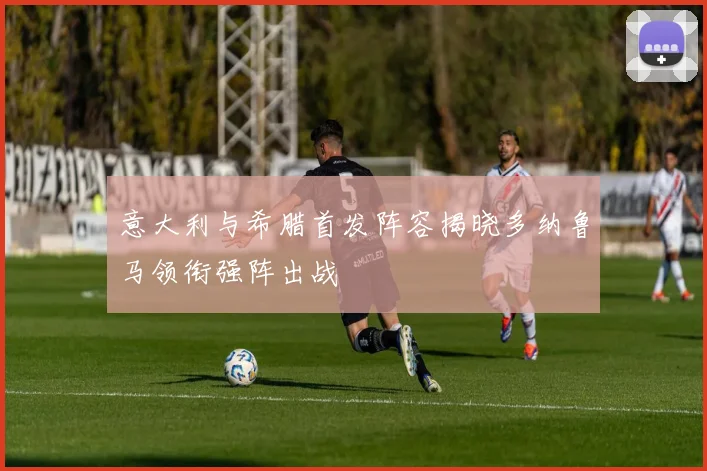 意大利与希腊首发阵容揭晓多纳鲁马领衔强阵出战