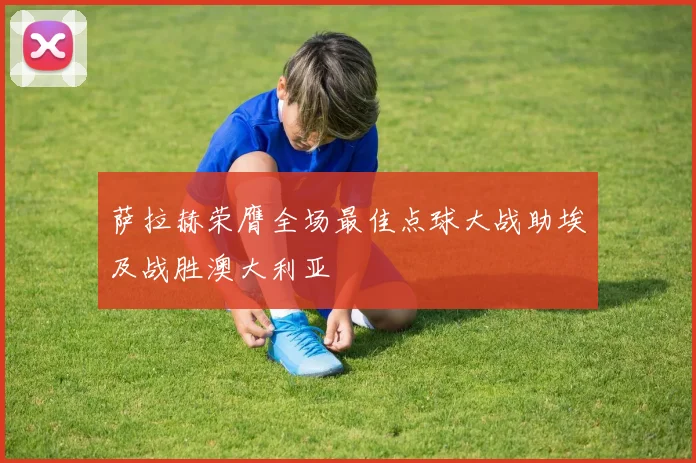萨拉赫荣膺全场最佳点球大战助埃及战胜澳大利亚