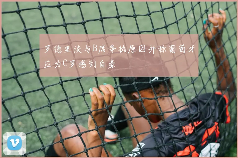 罗德里谈与B席争执原因并称葡萄牙应为C罗感到自豪
