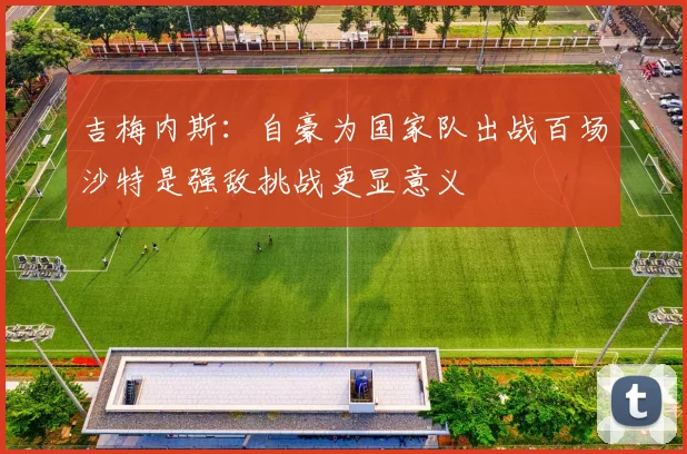 吉梅内斯：自豪为国家队出战百场沙特是强敌挑战更显意义
