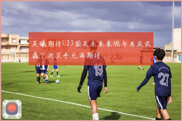 吴曦期待U23国足未来表现与老友武磊下次交手充满期待