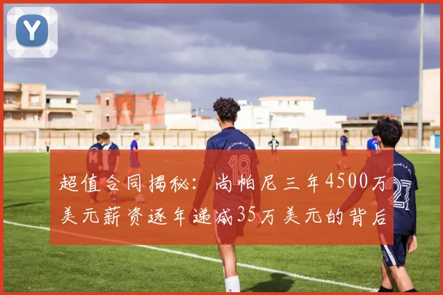 超值合同揭秘：尚帕尼三年4500万美元薪资逐年递减35万美元的背后故事