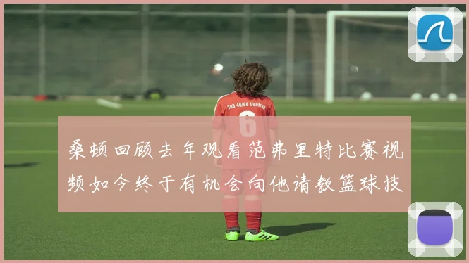 桑顿回顾去年观看范弗里特比赛视频如今终于有机会向他请教篮球技巧
