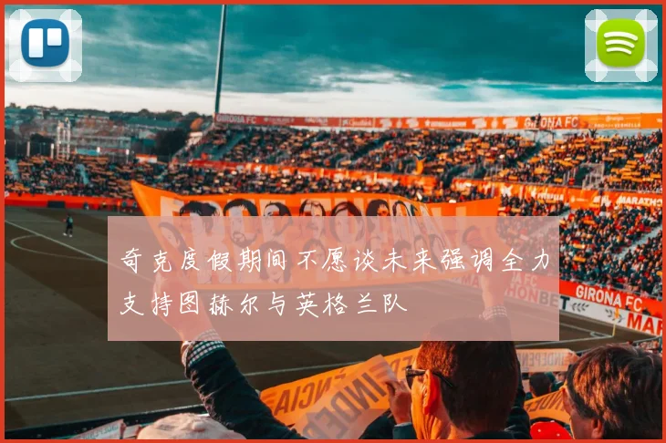 奇克度假期间不愿谈未来强调全力支持图赫尔与英格兰队