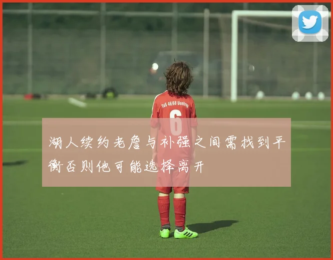 湖人续约老詹与补强之间需找到平衡否则他可能选择离开