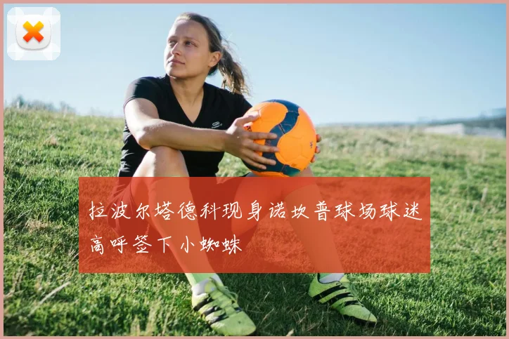 拉波尔塔德科现身诺坎普球场球迷高呼签下小蜘蛛