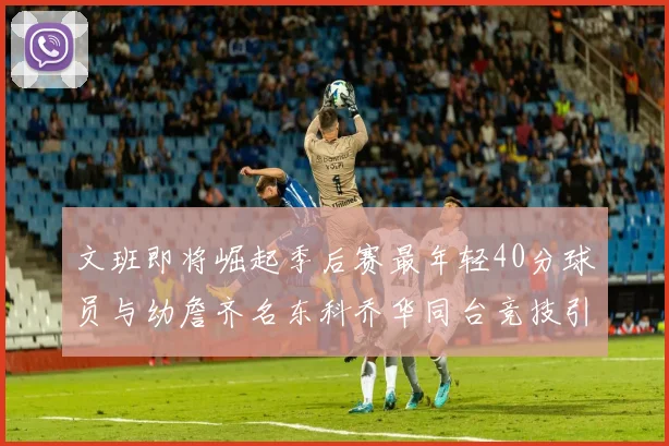 文班即将崛起季后赛最年轻40分球员与幼詹齐名东科乔华同台竞技引关注